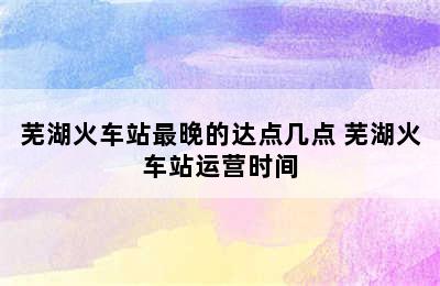 芜湖火车站最晚的达点几点 芜湖火车站运营时间